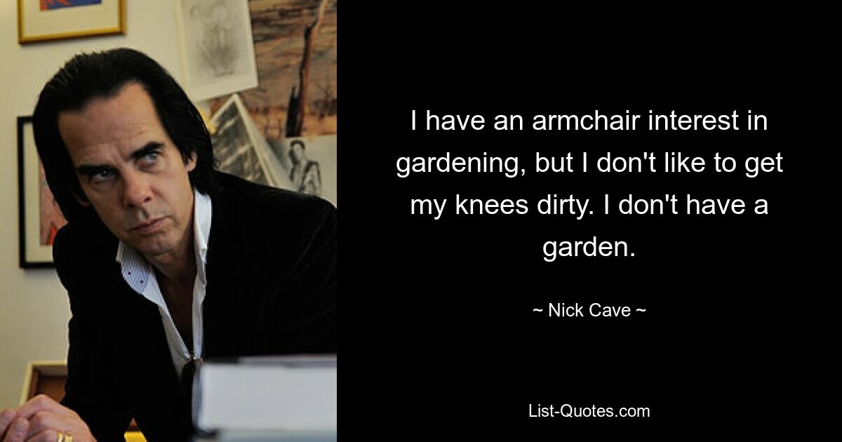 I have an armchair interest in gardening, but I don't like to get my knees dirty. I don't have a garden. — © Nick Cave