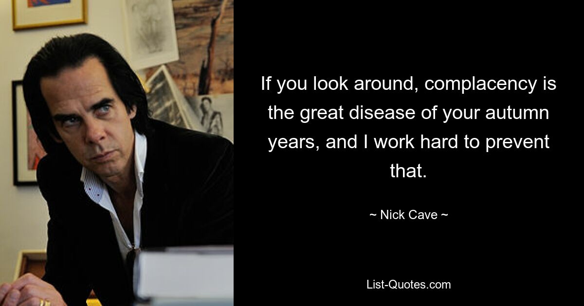 If you look around, complacency is the great disease of your autumn years, and I work hard to prevent that. — © Nick Cave