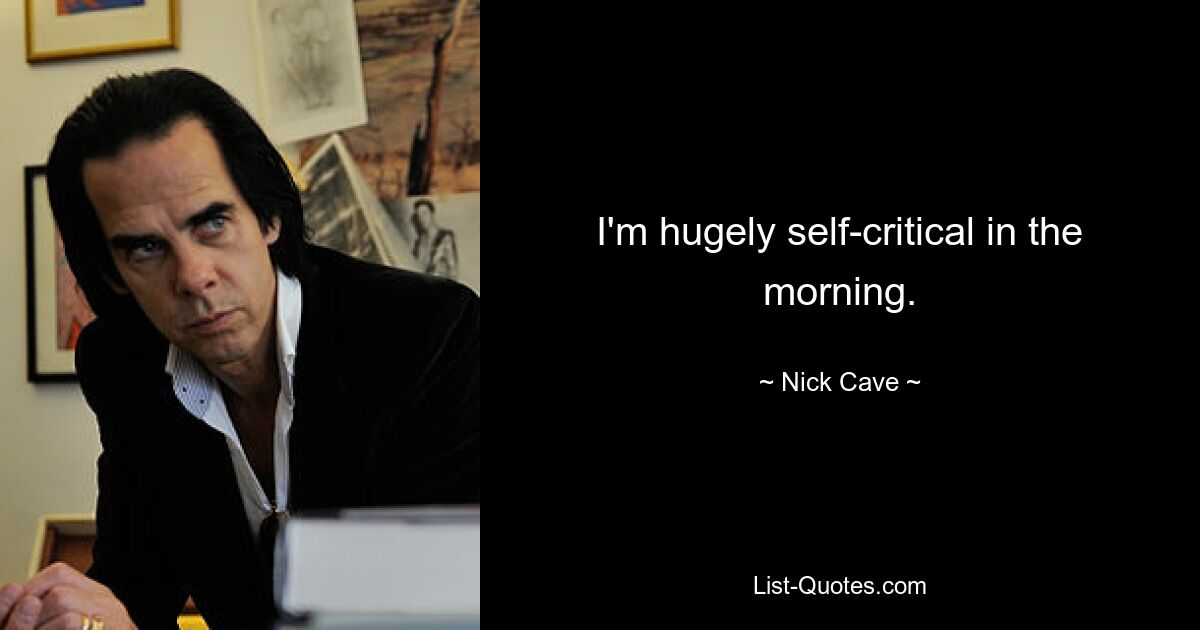 I'm hugely self-critical in the morning. — © Nick Cave