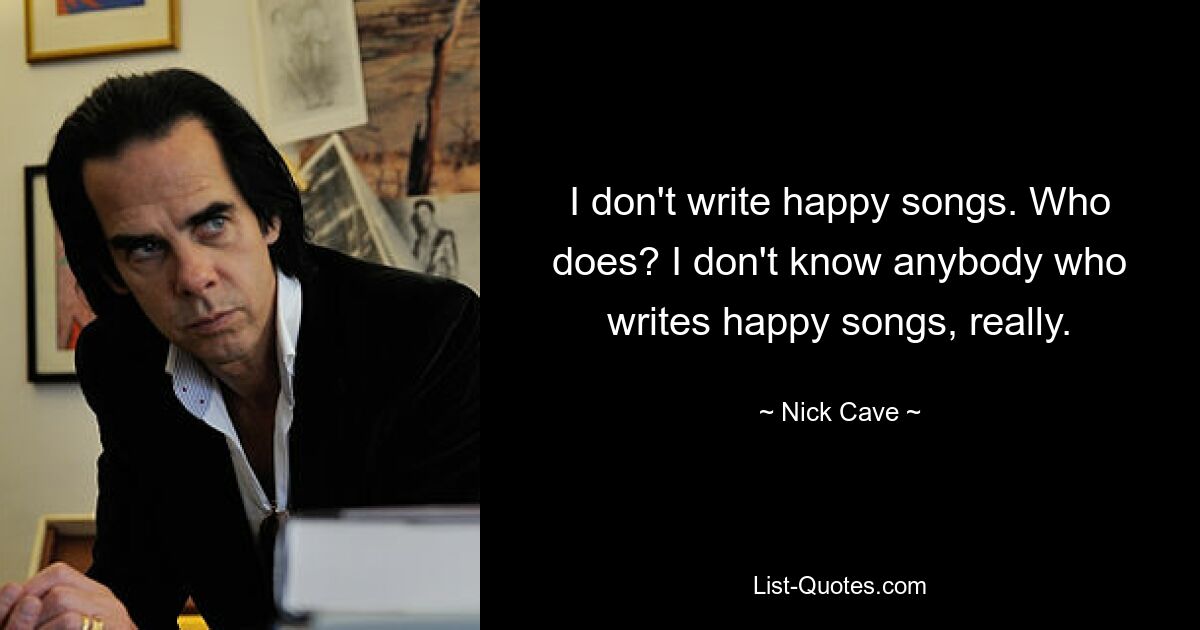 I don't write happy songs. Who does? I don't know anybody who writes happy songs, really. — © Nick Cave