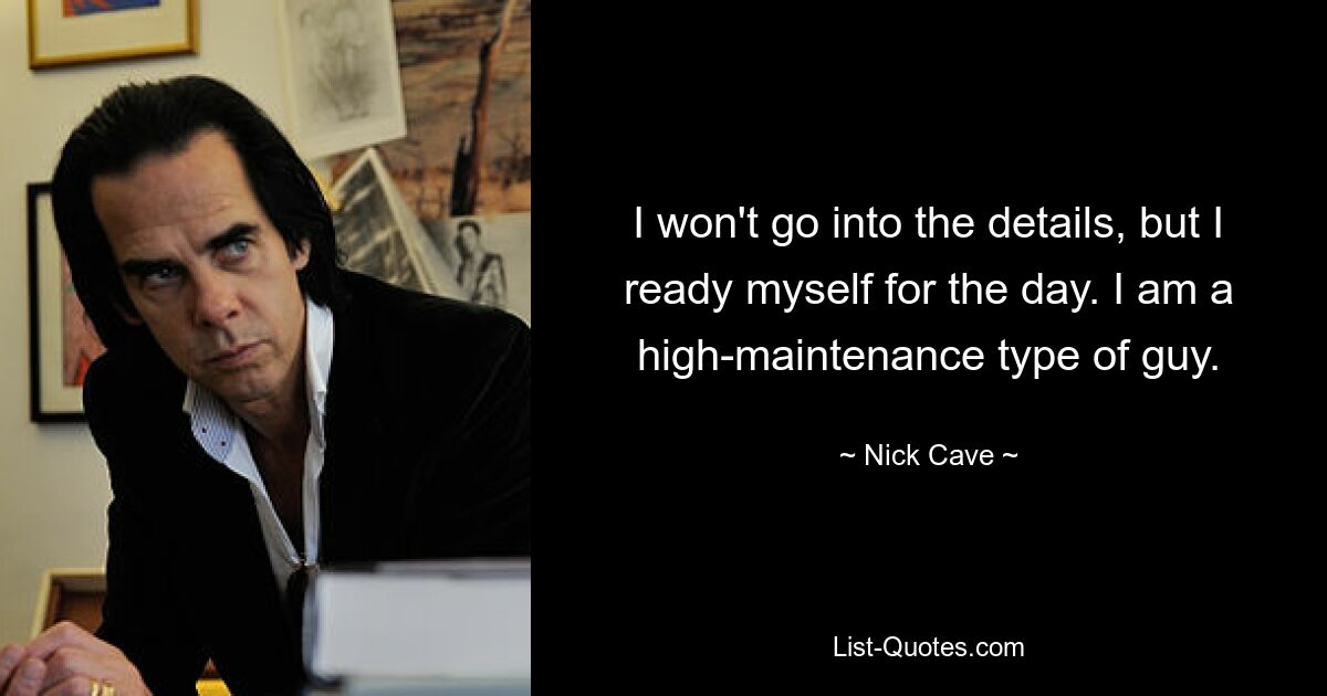 I won't go into the details, but I ready myself for the day. I am a high-maintenance type of guy. — © Nick Cave