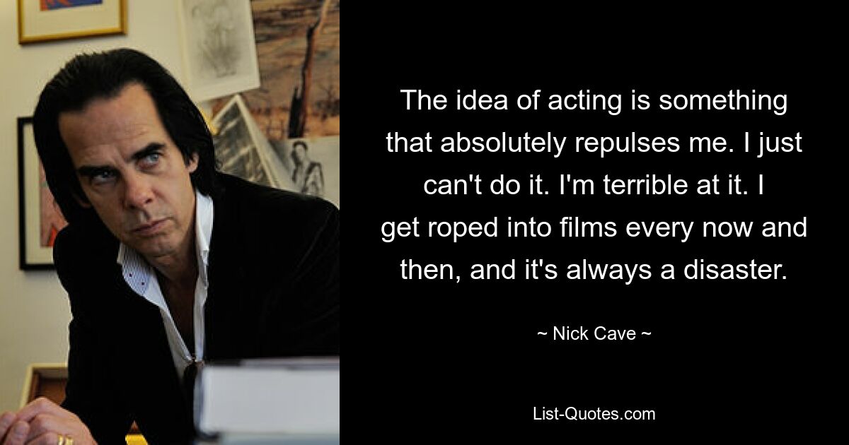 The idea of acting is something that absolutely repulses me. I just can't do it. I'm terrible at it. I get roped into films every now and then, and it's always a disaster. — © Nick Cave