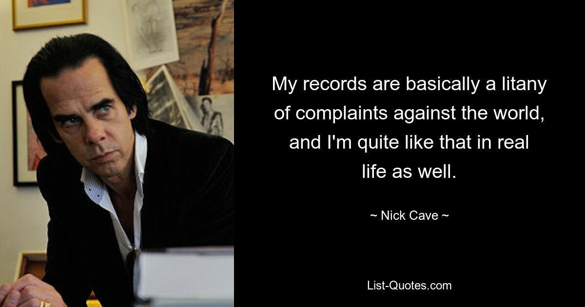 My records are basically a litany of complaints against the world, and I'm quite like that in real life as well. — © Nick Cave