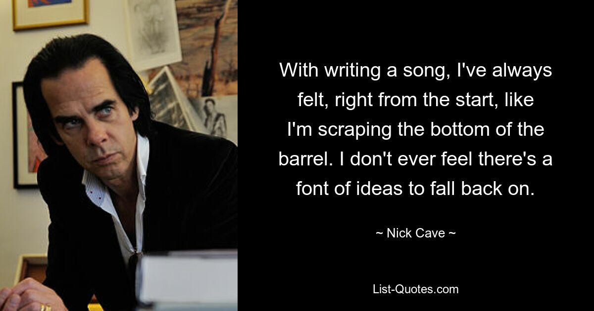 With writing a song, I've always felt, right from the start, like I'm scraping the bottom of the barrel. I don't ever feel there's a font of ideas to fall back on. — © Nick Cave