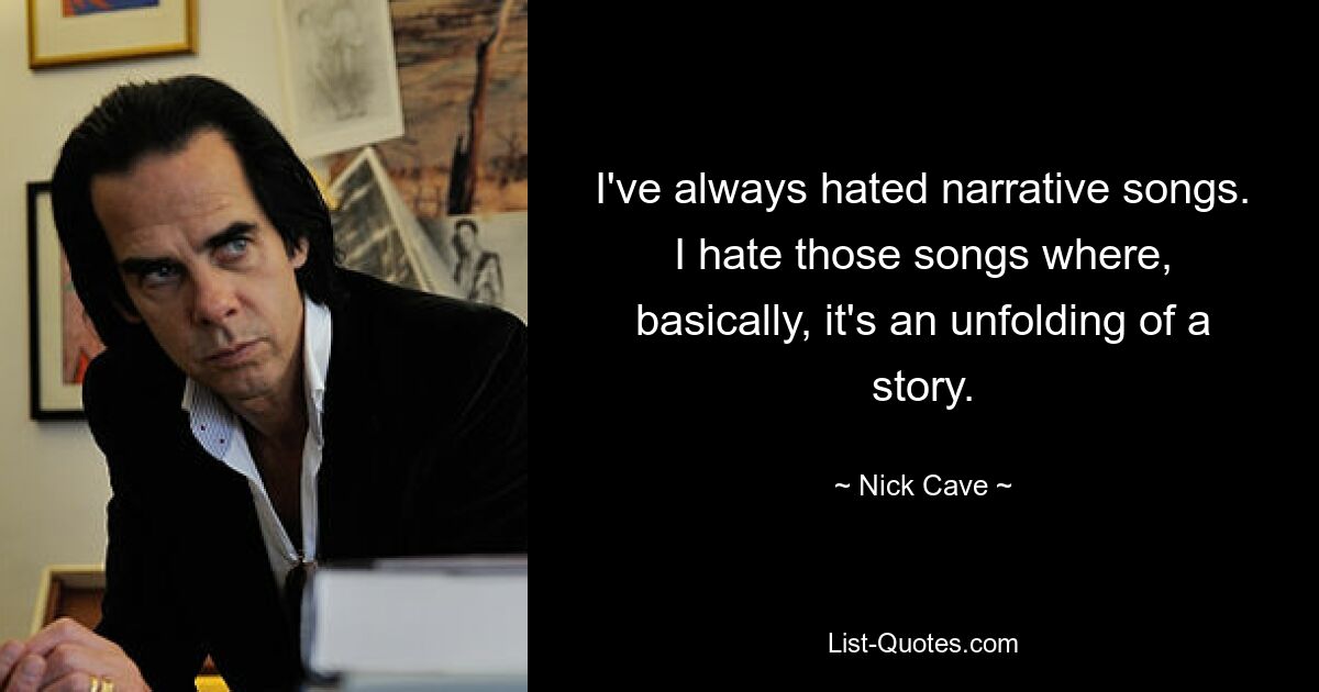 I've always hated narrative songs. I hate those songs where, basically, it's an unfolding of a story. — © Nick Cave