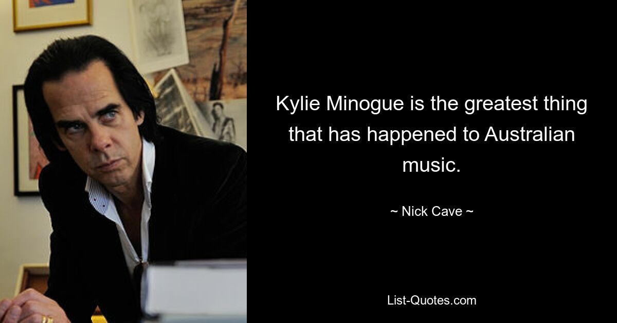 Kylie Minogue is the greatest thing that has happened to Australian music. — © Nick Cave