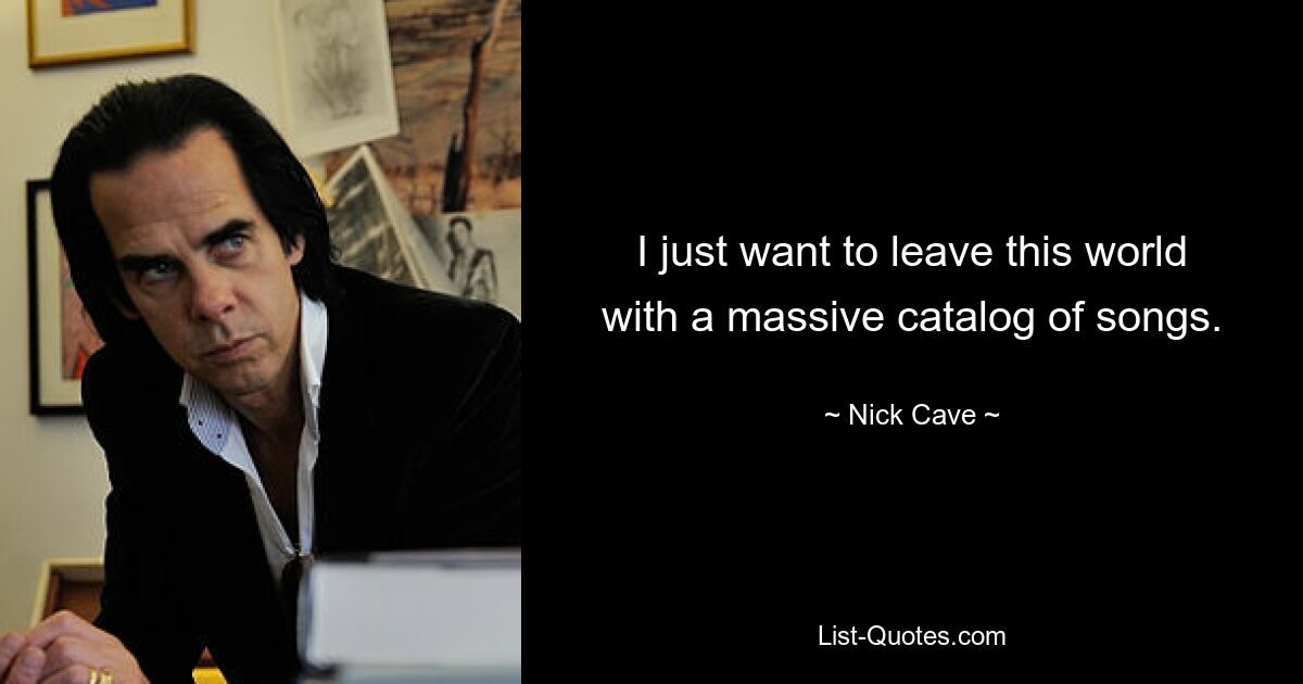 I just want to leave this world with a massive catalog of songs. — © Nick Cave