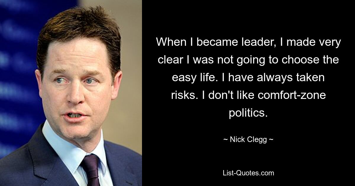 When I became leader, I made very clear I was not going to choose the easy life. I have always taken risks. I don't like comfort-zone politics. — © Nick Clegg