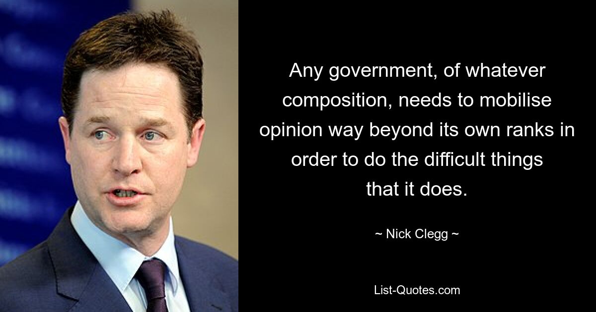 Any government, of whatever composition, needs to mobilise opinion way beyond its own ranks in order to do the difficult things that it does. — © Nick Clegg