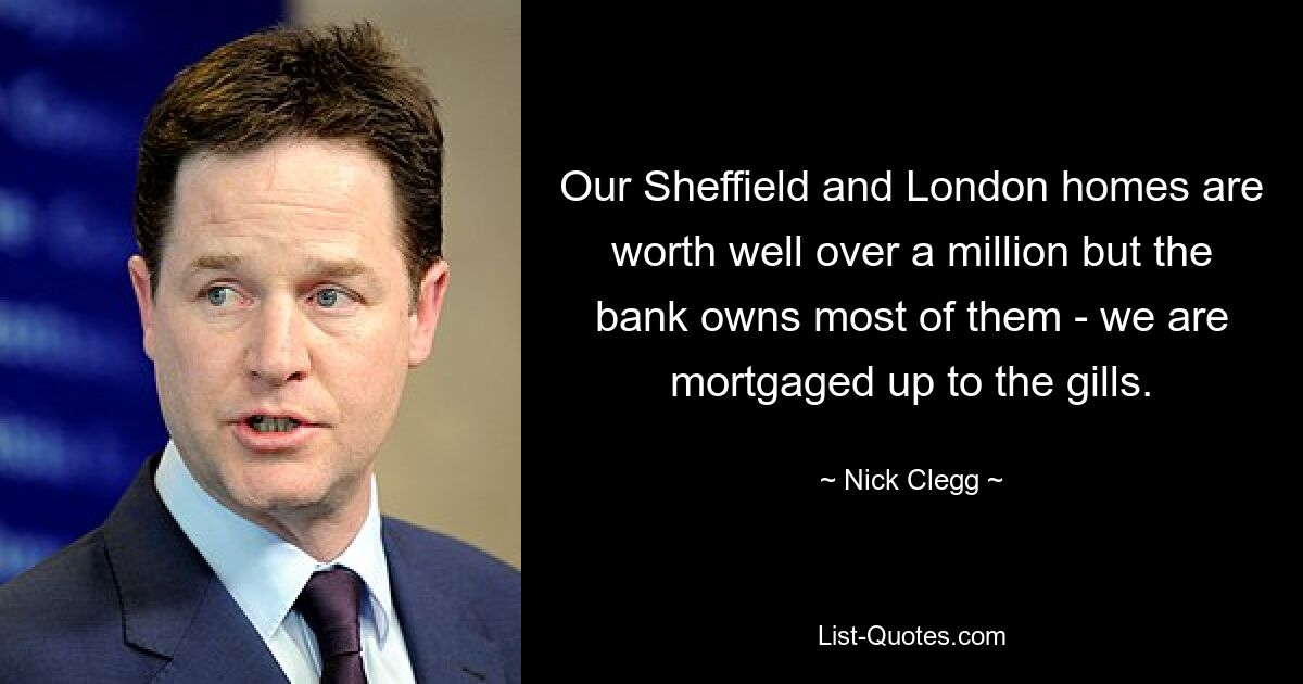 Our Sheffield and London homes are worth well over a million but the bank owns most of them - we are mortgaged up to the gills. — © Nick Clegg