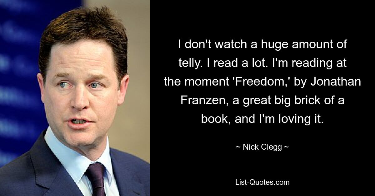 I don't watch a huge amount of telly. I read a lot. I'm reading at the moment 'Freedom,' by Jonathan Franzen, a great big brick of a book, and I'm loving it. — © Nick Clegg