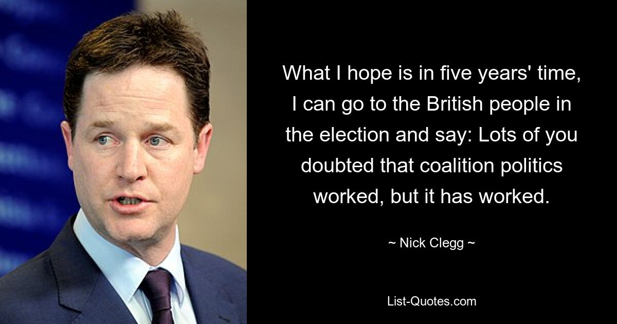 What I hope is in five years' time, I can go to the British people in the election and say: Lots of you doubted that coalition politics worked, but it has worked. — © Nick Clegg