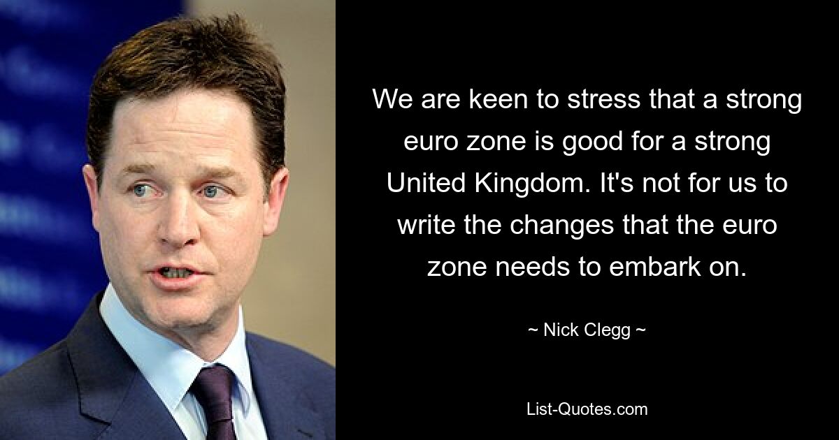 We are keen to stress that a strong euro zone is good for a strong United Kingdom. It's not for us to write the changes that the euro zone needs to embark on. — © Nick Clegg