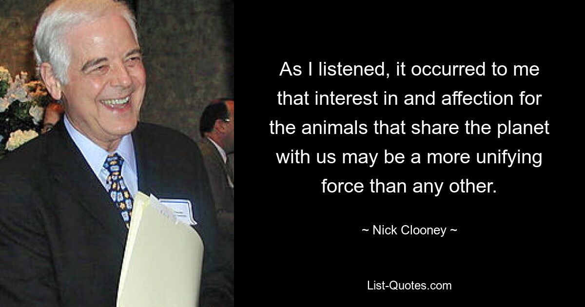 As I listened, it occurred to me that interest in and affection for the animals that share the planet with us may be a more unifying force than any other. — © Nick Clooney