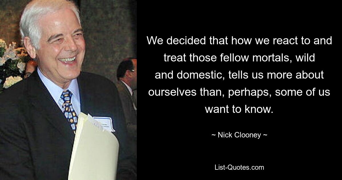 We decided that how we react to and treat those fellow mortals, wild and domestic, tells us more about ourselves than, perhaps, some of us want to know. — © Nick Clooney