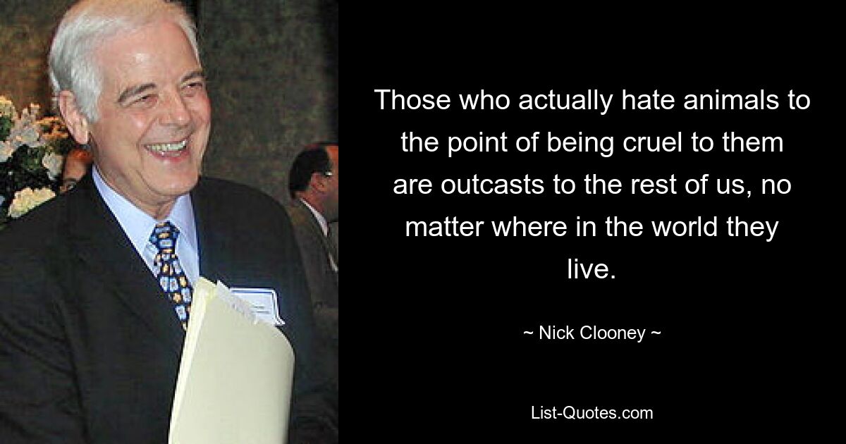 Those who actually hate animals to the point of being cruel to them are outcasts to the rest of us, no matter where in the world they live. — © Nick Clooney