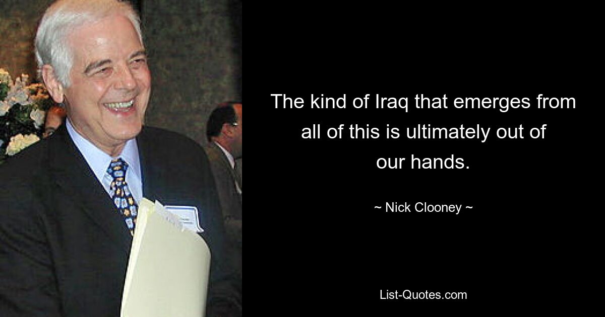 The kind of Iraq that emerges from all of this is ultimately out of our hands. — © Nick Clooney