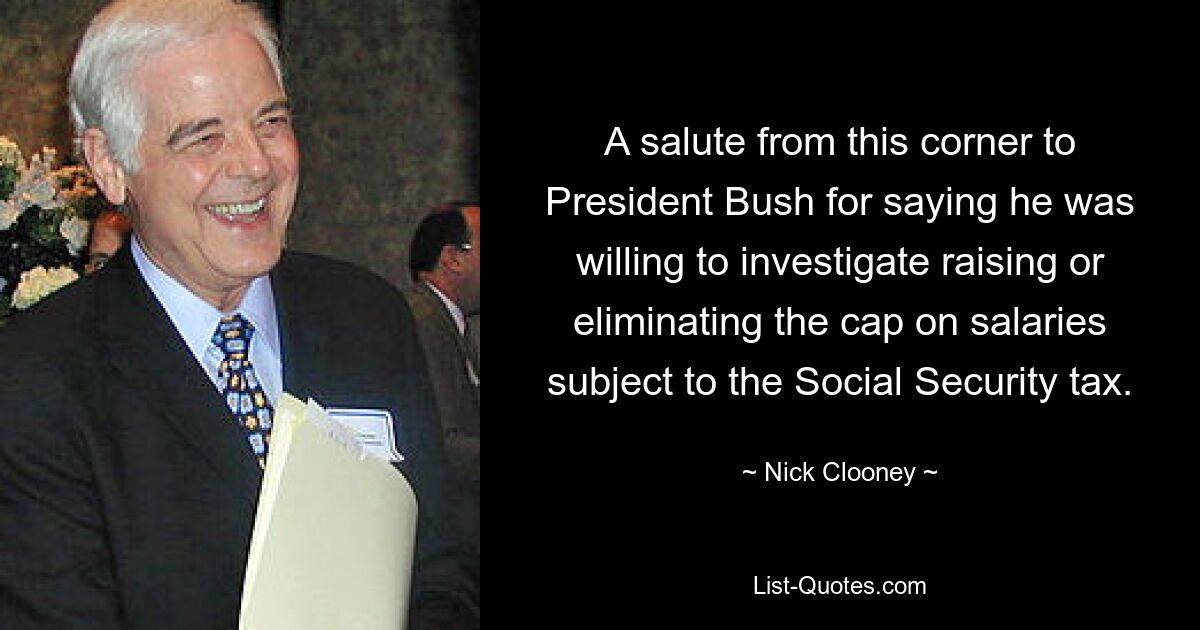 A salute from this corner to President Bush for saying he was willing to investigate raising or eliminating the cap on salaries subject to the Social Security tax. — © Nick Clooney