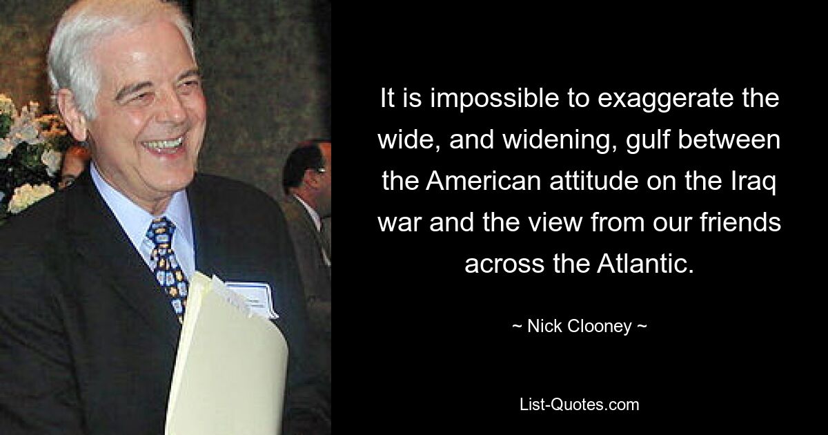 It is impossible to exaggerate the wide, and widening, gulf between the American attitude on the Iraq war and the view from our friends across the Atlantic. — © Nick Clooney