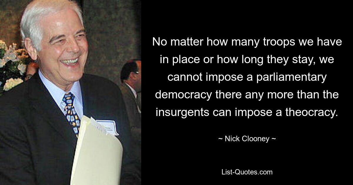 No matter how many troops we have in place or how long they stay, we cannot impose a parliamentary democracy there any more than the insurgents can impose a theocracy. — © Nick Clooney