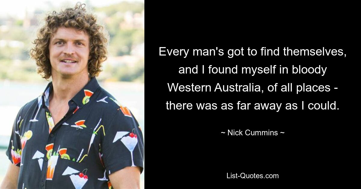 Every man's got to find themselves, and I found myself in bloody Western Australia, of all places - there was as far away as I could. — © Nick Cummins