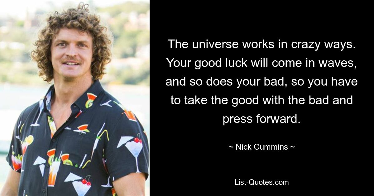 The universe works in crazy ways. Your good luck will come in waves, and so does your bad, so you have to take the good with the bad and press forward. — © Nick Cummins