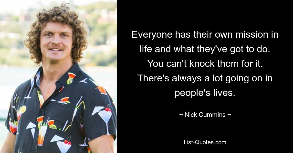 Everyone has their own mission in life and what they've got to do. You can't knock them for it. There's always a lot going on in people's lives. — © Nick Cummins