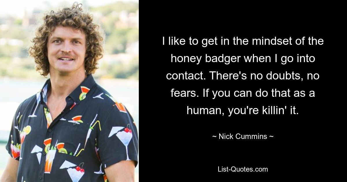 I like to get in the mindset of the honey badger when I go into contact. There's no doubts, no fears. If you can do that as a human, you're killin' it. — © Nick Cummins