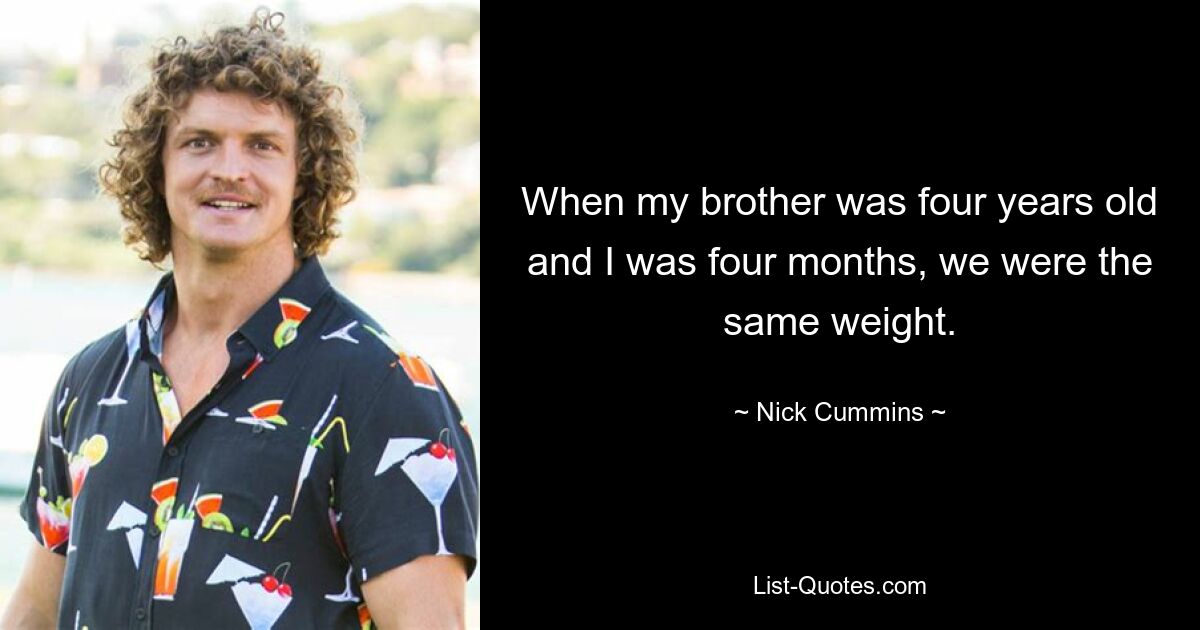 When my brother was four years old and I was four months, we were the same weight. — © Nick Cummins