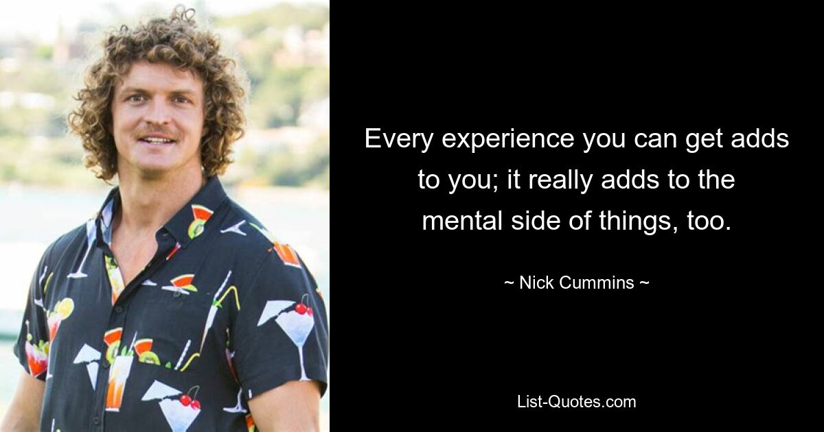 Every experience you can get adds to you; it really adds to the mental side of things, too. — © Nick Cummins