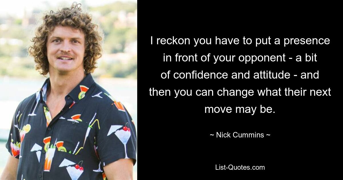 I reckon you have to put a presence in front of your opponent - a bit of confidence and attitude - and then you can change what their next move may be. — © Nick Cummins