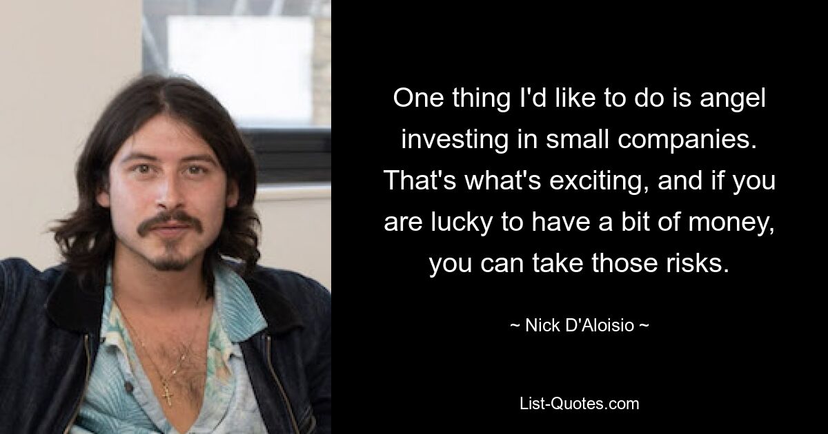 One thing I'd like to do is angel investing in small companies. That's what's exciting, and if you are lucky to have a bit of money, you can take those risks. — © Nick D'Aloisio