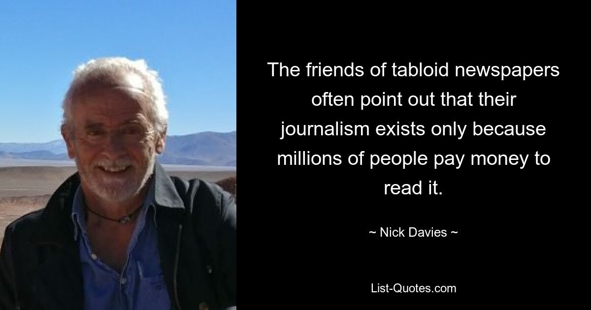 The friends of tabloid newspapers often point out that their journalism exists only because millions of people pay money to read it. — © Nick Davies