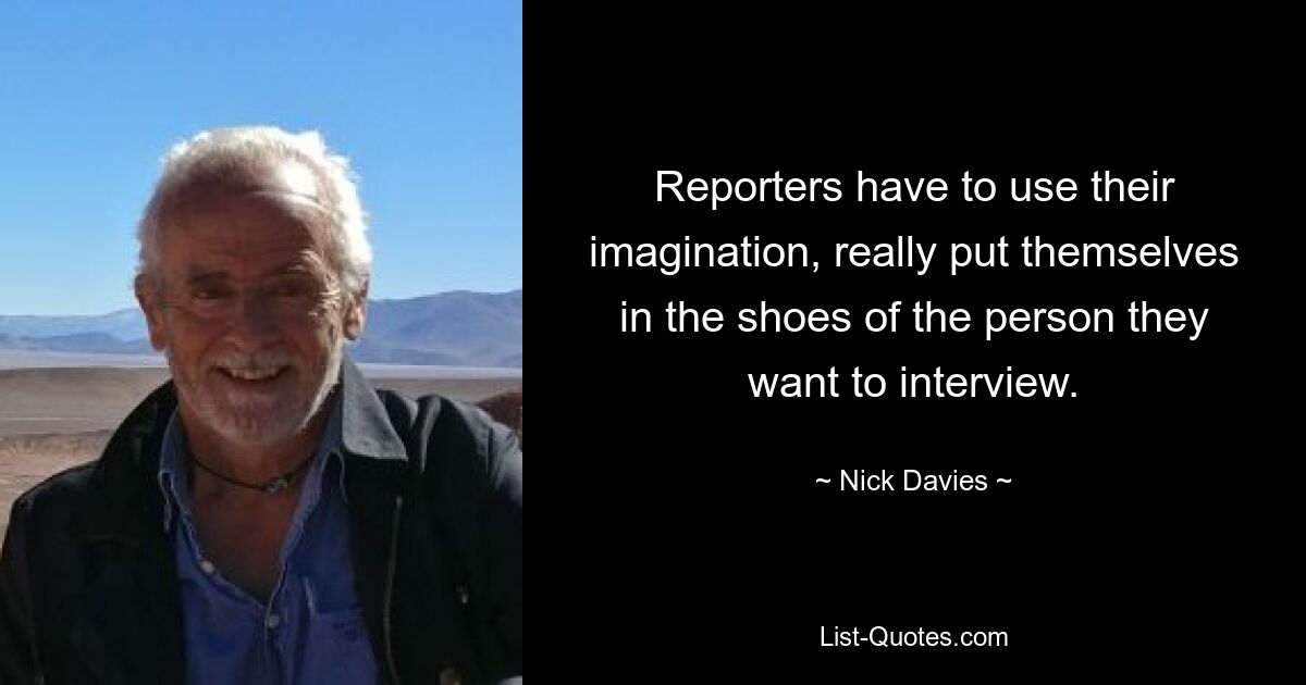 Reporters have to use their imagination, really put themselves in the shoes of the person they want to interview. — © Nick Davies