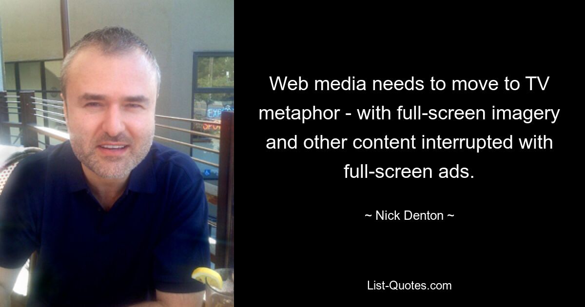 Web media needs to move to TV metaphor - with full-screen imagery and other content interrupted with full-screen ads. — © Nick Denton