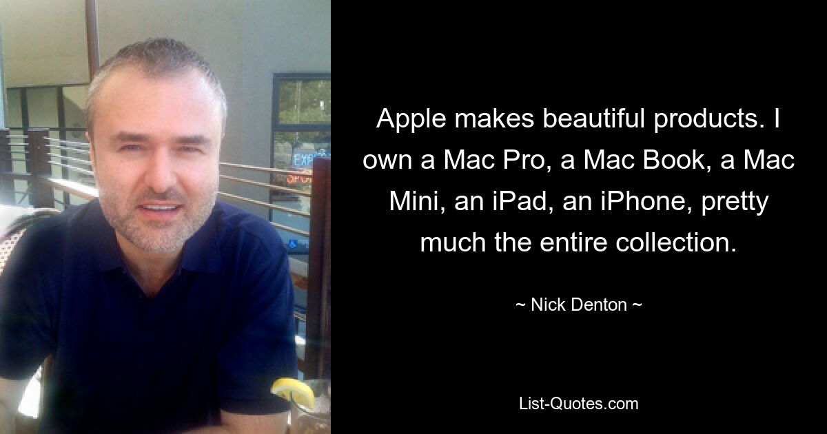 Apple makes beautiful products. I own a Mac Pro, a Mac Book, a Mac Mini, an iPad, an iPhone, pretty much the entire collection. — © Nick Denton