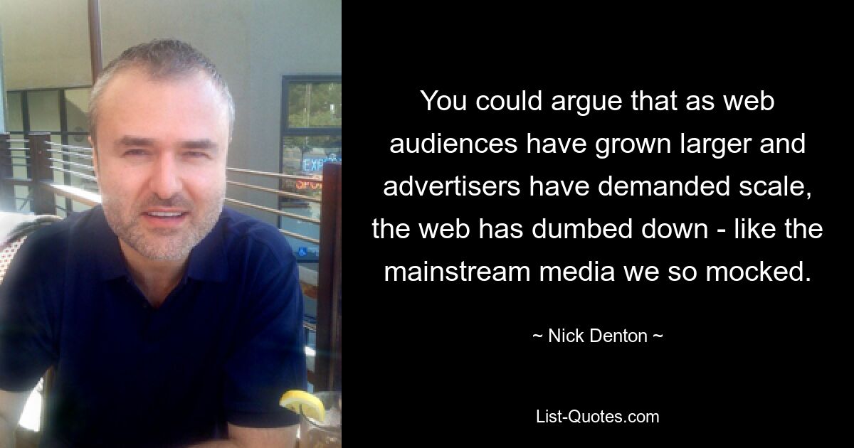 You could argue that as web audiences have grown larger and advertisers have demanded scale, the web has dumbed down - like the mainstream media we so mocked. — © Nick Denton