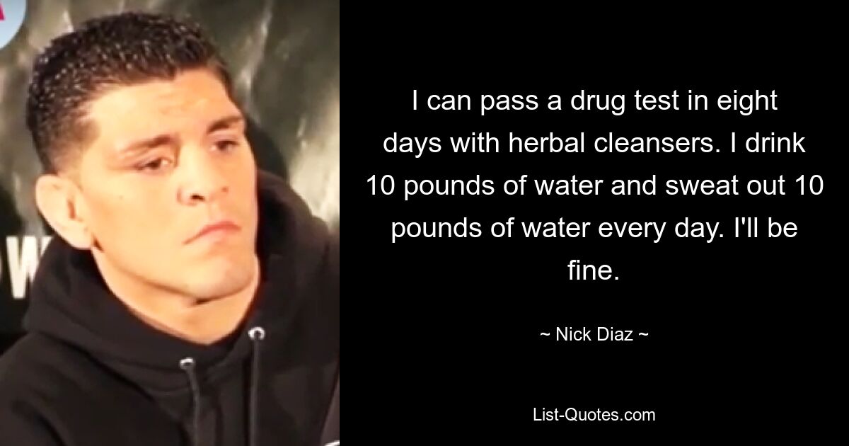 I can pass a drug test in eight days with herbal cleansers. I drink 10 pounds of water and sweat out 10 pounds of water every day. I'll be fine. — © Nick Diaz