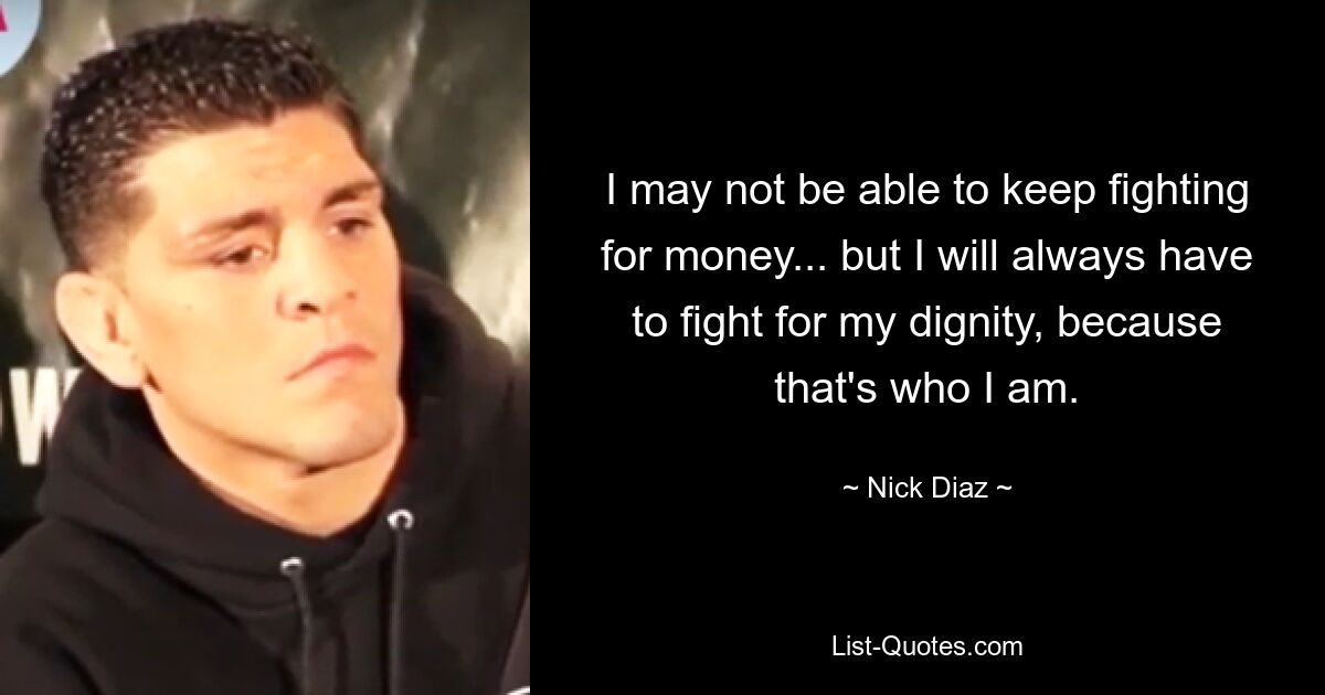 I may not be able to keep fighting for money... but I will always have to fight for my dignity, because that's who I am. — © Nick Diaz