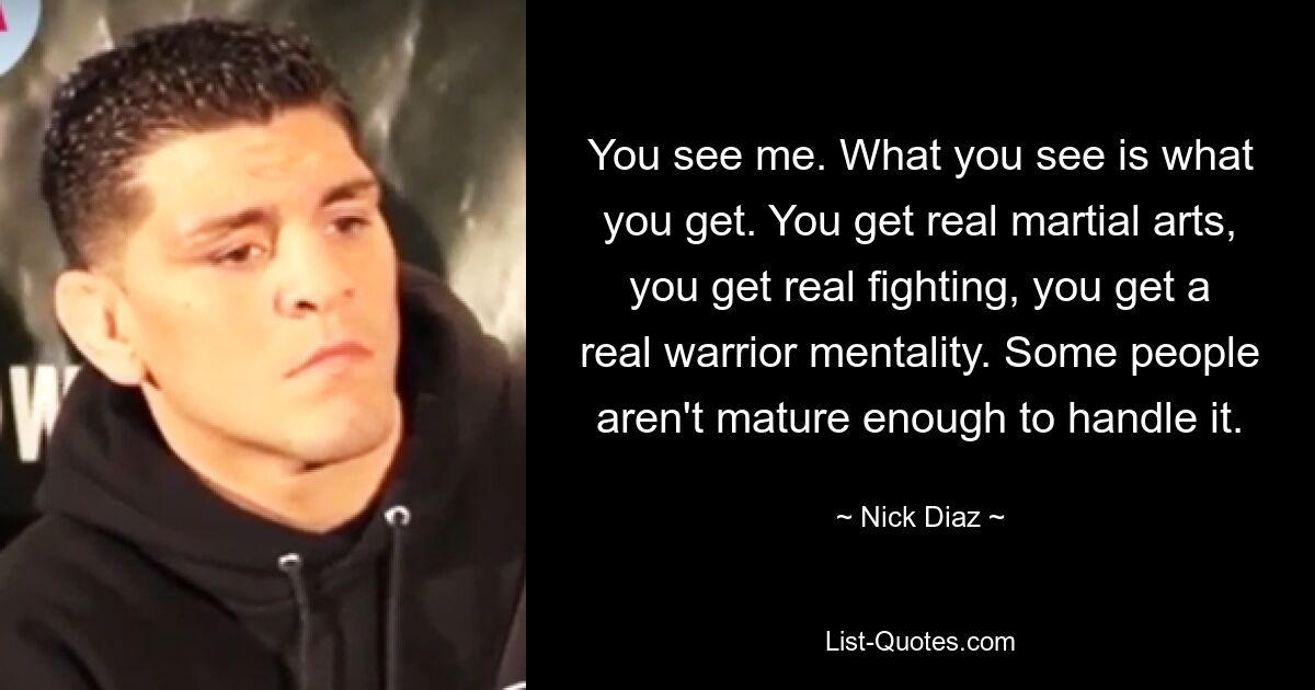 You see me. What you see is what you get. You get real martial arts, you get real fighting, you get a real warrior mentality. Some people aren't mature enough to handle it. — © Nick Diaz