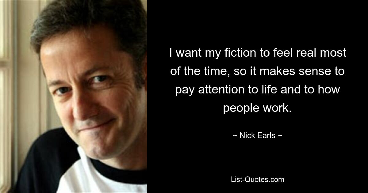 I want my fiction to feel real most of the time, so it makes sense to pay attention to life and to how people work. — © Nick Earls