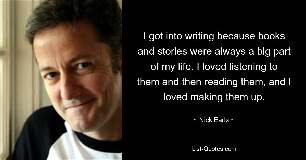 I got into writing because books and stories were always a big part of my life. I loved listening to them and then reading them, and I loved making them up. — © Nick Earls