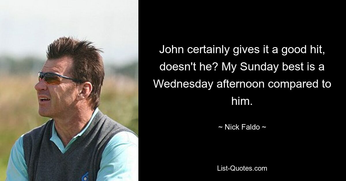 John certainly gives it a good hit, doesn't he? My Sunday best is a Wednesday afternoon compared to him. — © Nick Faldo