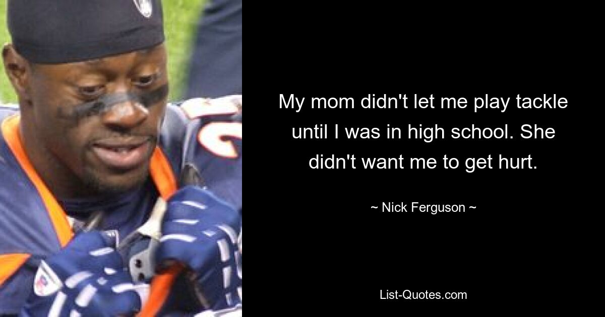 My mom didn't let me play tackle until I was in high school. She didn't want me to get hurt. — © Nick Ferguson