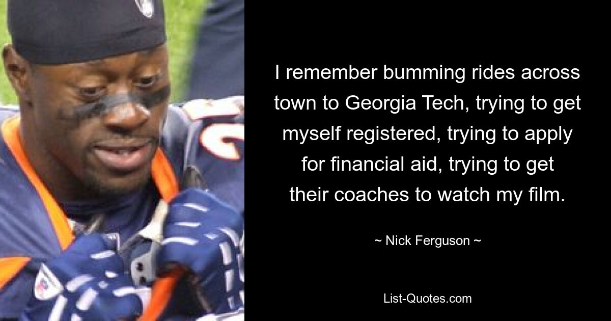 I remember bumming rides across town to Georgia Tech, trying to get myself registered, trying to apply for financial aid, trying to get their coaches to watch my film. — © Nick Ferguson