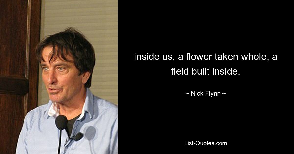 inside us, a flower taken whole, a field built inside. — © Nick Flynn