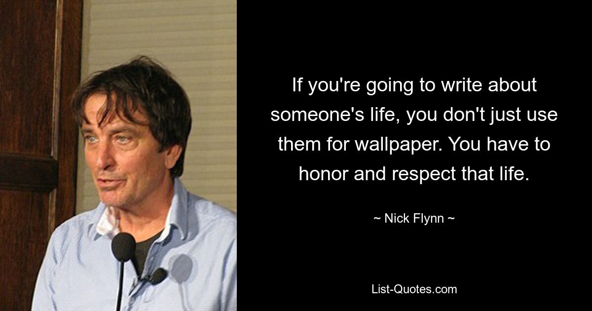 If you're going to write about someone's life, you don't just use them for wallpaper. You have to honor and respect that life. — © Nick Flynn