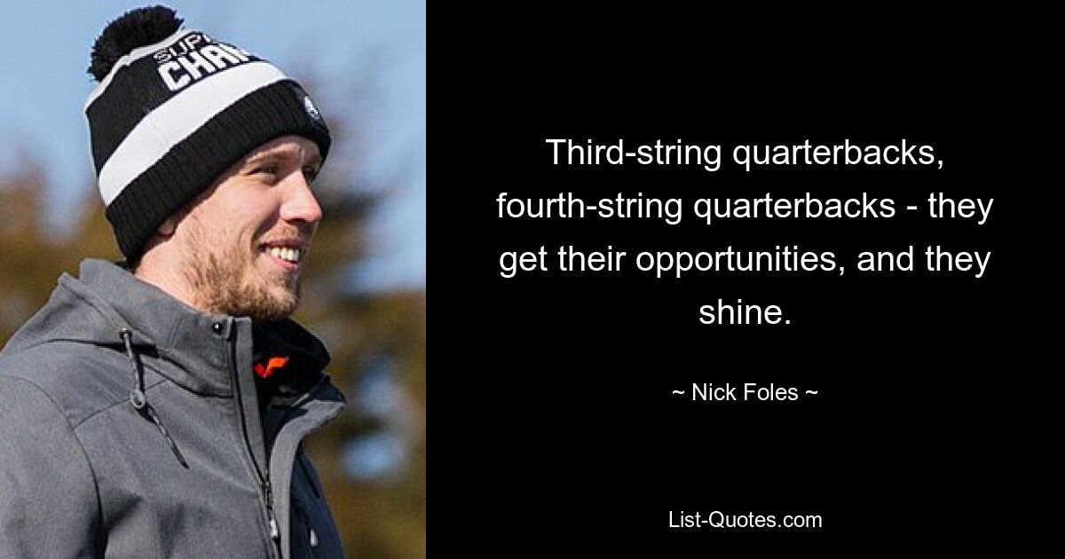 Third-string quarterbacks, fourth-string quarterbacks - they get their opportunities, and they shine. — © Nick Foles