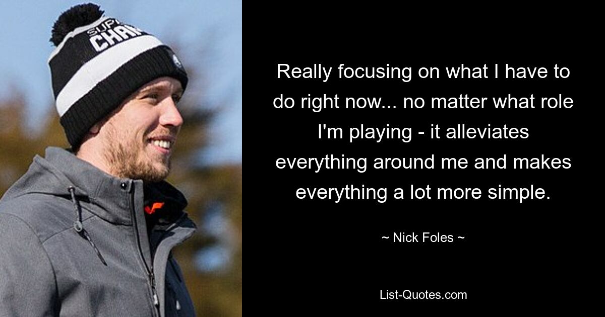 Really focusing on what I have to do right now... no matter what role I'm playing - it alleviates everything around me and makes everything a lot more simple. — © Nick Foles