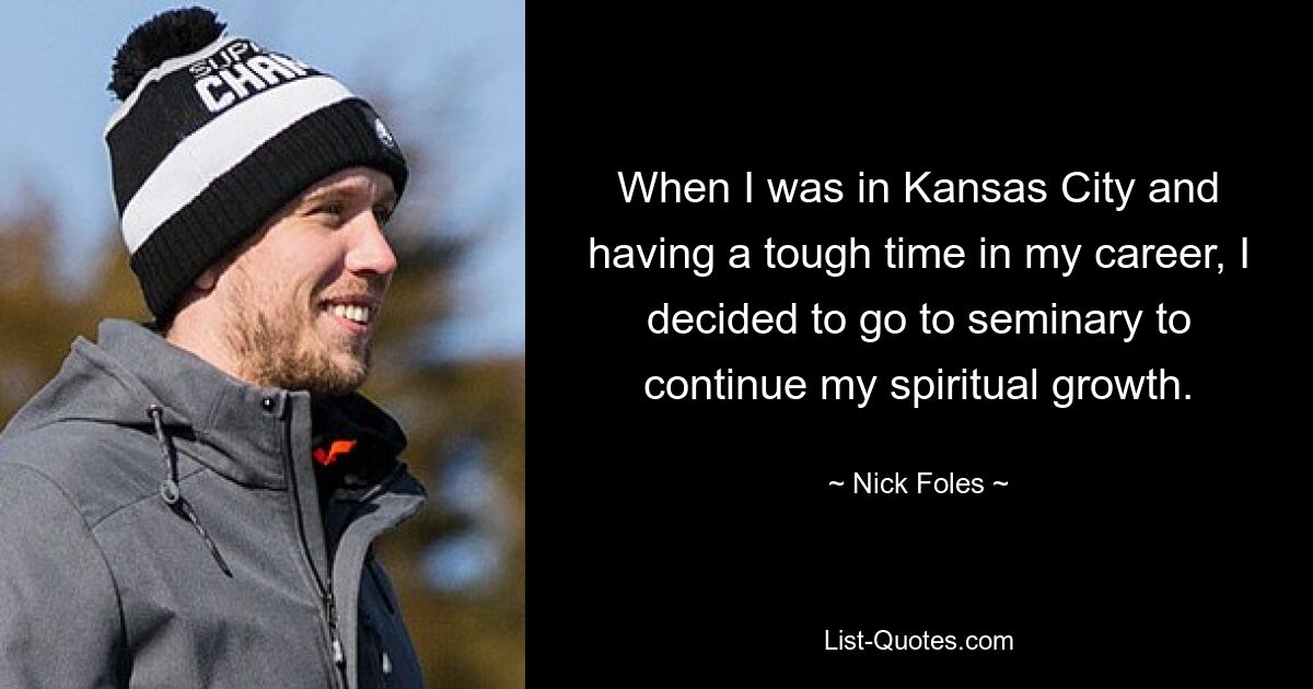 When I was in Kansas City and having a tough time in my career, I decided to go to seminary to continue my spiritual growth. — © Nick Foles